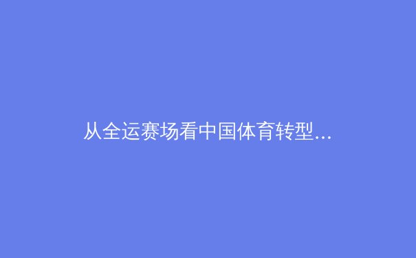 从全运赛场看中国体育转型：金牌战略之后，我们走向何方？
