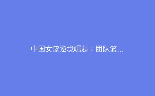 中国女篮逆境崛起：团队篮球哲学铸就东京奥运历史性突破 - 4